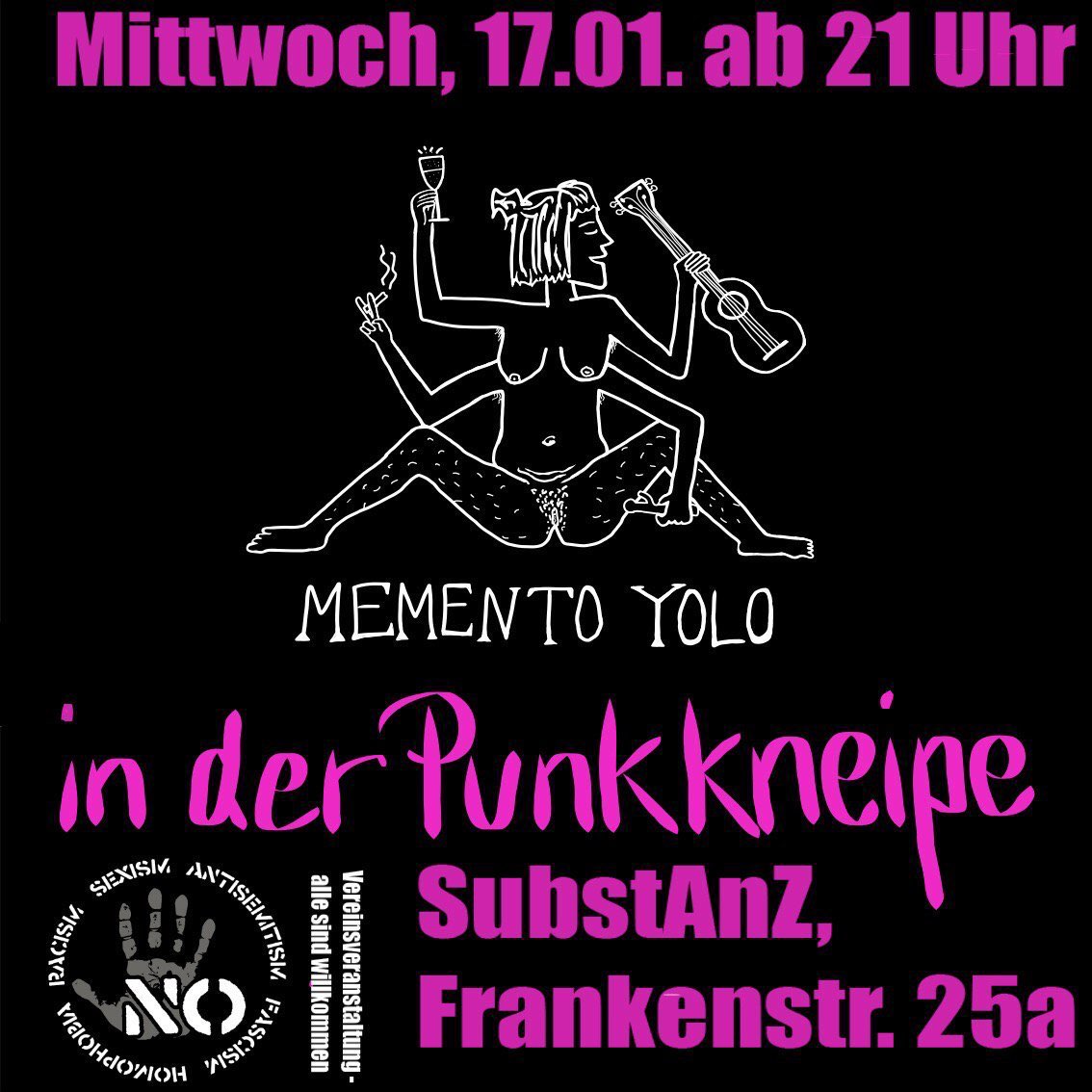 Plakat mit Konzertwerbung.Datum: Mittwoch, 17.01. ab 21 Uhr
Band: Memento Yolo
Ort: In der Punkkneipe des SubstAnZ, Frankenstraße 25a.
Das Logo von Memento Yolo ist zu sehen. Eine weibliche, unbekleidete Person mit vier armen und zwei Beinen. Die Beine sind breit gespreizt.
In den Händen hält die Person eine Zigarette, ein Sektglas und eine Gitarre.
Es findet sich weiterhin eine Hand als Logo mit einem aufgedruckten "No." Im Kreis um die Hand steht Homophobia, Racism, Sexism, Antisemitism, Fascism.
Der Hinweis "Vereinsveranstaltung - alle sind willkommen" steht ebenfalls auf dem Bild